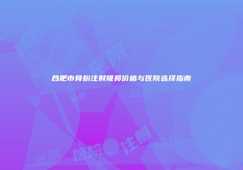 合肥市骨粉注射隆鼻价格与医院选择指南