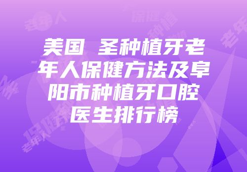 美国晧圣种植牙老年人保健方法及阜阳市种植牙口腔医生排行榜
