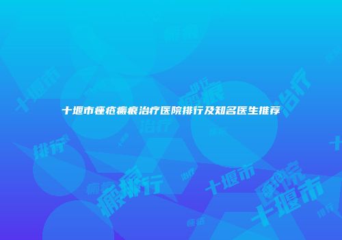 十堰市痤疮瘢痕治疗医院排行及知名医生推荐