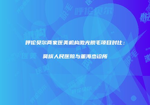 呼伦贝尔两家医美机构激光脱毛项目对比：莫旗人民医院与董海杰诊所