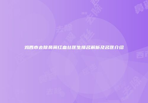 鸡西市去除鼻翼红血丝医生排名解析及名医介绍