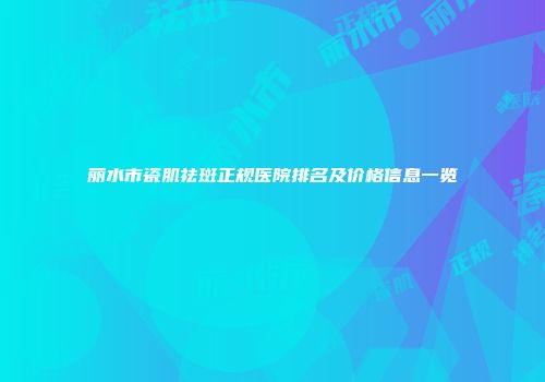 丽水市瓷肌祛斑正规医院排名及价格信息一览