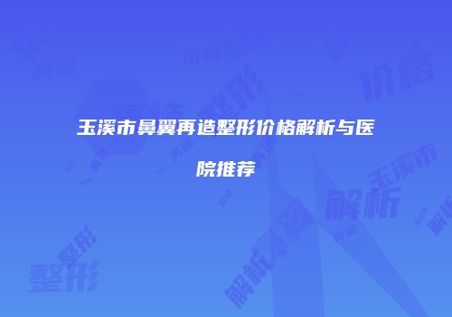 玉溪市鼻翼再造整形价格解析与医院推荐