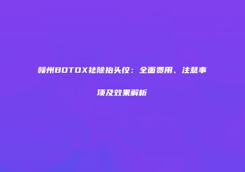 赣州BOTOX祛除抬头纹：全面费用、注意事项及效果解析