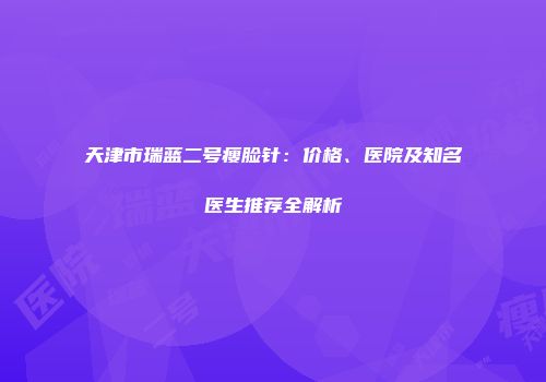 天津市瑞蓝二号瘦脸针：价格、医院及知名医生推荐全解析