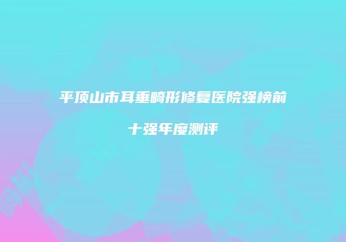 平顶山市耳垂畸形修复医院强榜前十强年度测评