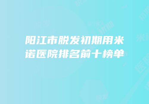 阳江市脱发初期用米诺医院排名前十榜单