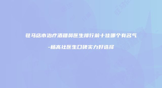驻马店市治疗酒糟鼻医生排行前十佳哪个有名气-杨高社医生口碑实力好选择