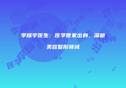 李耀宇医生：医学世家出身，深耕美容整形领域