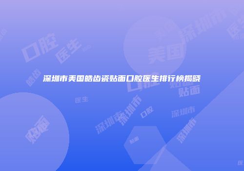 深圳市美国皓齿瓷贴面口腔医生排行榜揭晓