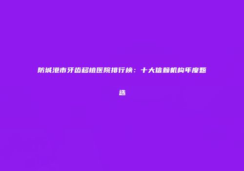 防城港市牙齿移植医院排行榜：十大信赖机构年度甄选