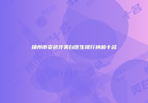 扬州市变色牙美白医生排行榜前十名
