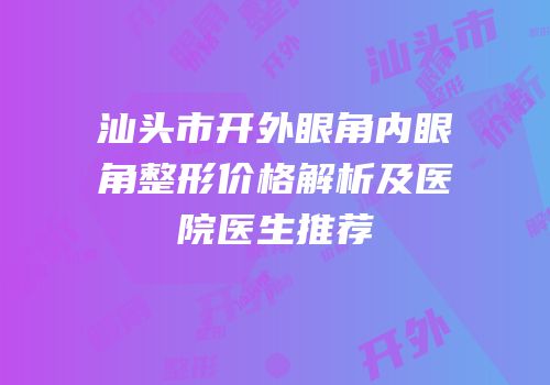 汕头市开外眼角内眼角整形价格解析及医院医生推荐