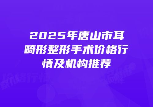 2025年唐山市耳畸形整形手术价格行情及机构推荐