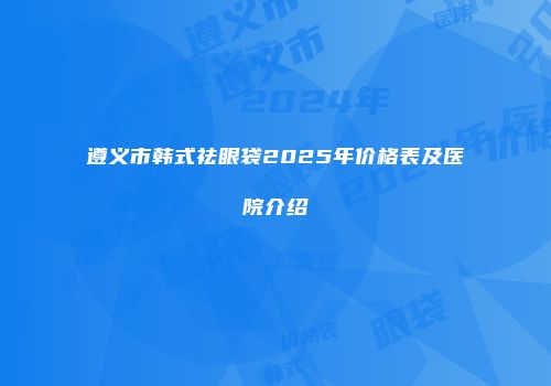 遵义市韩式祛眼袋2025年价格表及医院介绍