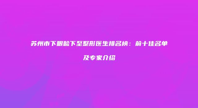 苏州市下眼睑下至整形医生排名榜：前十佳名单及专家介绍