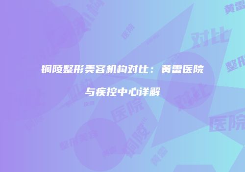 铜陵整形美容机构对比：黄雷医院与疾控中心详解