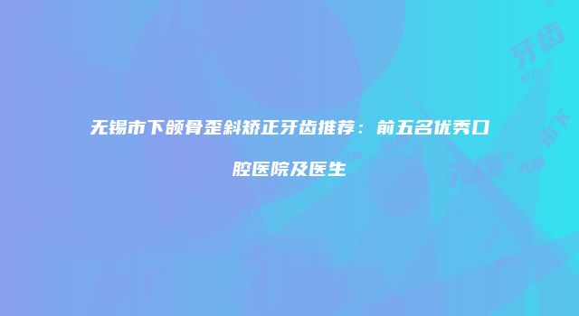 无锡市下颌骨歪斜矫正牙齿推荐：前五名优秀口腔医院及医生