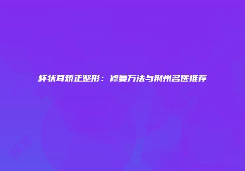 杯状耳矫正整形：修复方法与荆州名医推荐