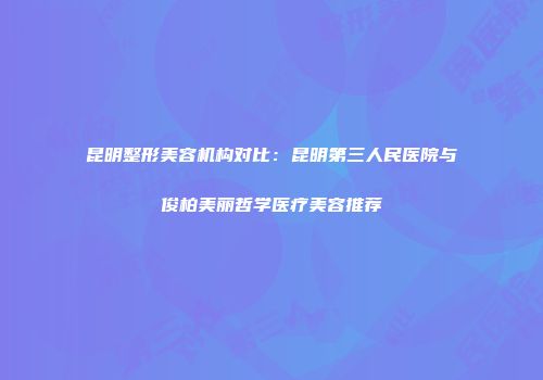 昆明整形美容机构对比：昆明第三人民医院与俊柏美丽哲学医疗美容推荐