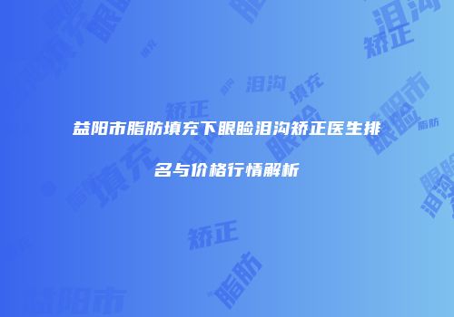 益阳市脂肪填充下眼睑泪沟矫正医生排名与价格行情解析