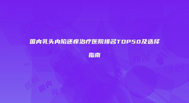 国内乳头内陷还痒治疗医院排名TOP50及选择指南