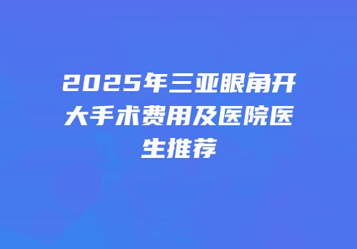 2025年三亚眼角开大手术费用及医院医生推荐