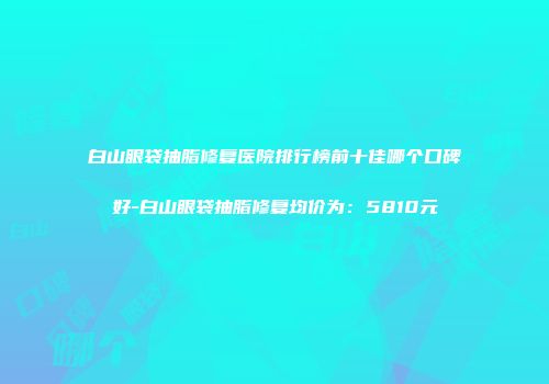 白山眼袋抽脂修复医院排行榜前十佳哪个口碑好-白山眼袋抽脂修复均价为：5810元
