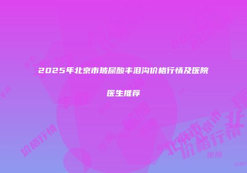 2025年北京市玻尿酸丰泪沟价格行情及医院医生推荐