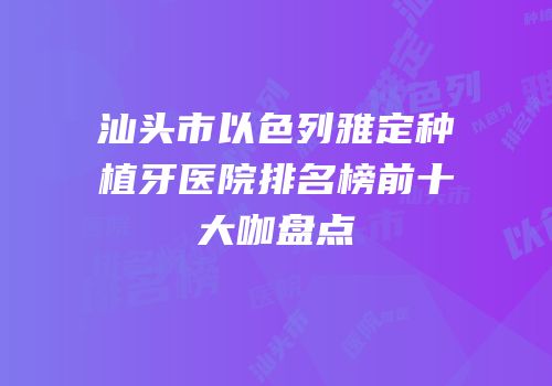 汕头市以色列雅定种植牙医院排名榜前十大咖盘点