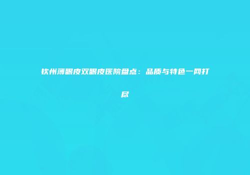 钦州薄眼皮双眼皮医院盘点：品质与特色一网打尽