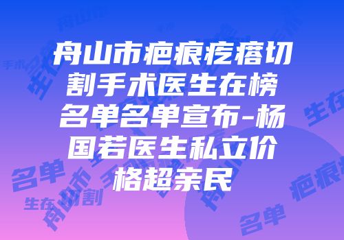 舟山市疤痕疙瘩切割手术医生在榜名单名单宣布-杨国若医生私立价格超亲民
