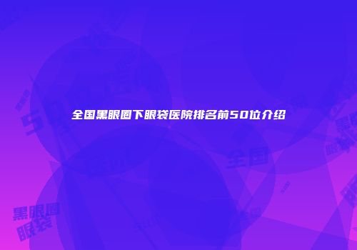 全国黑眼圈下眼袋医院排名前50位介绍