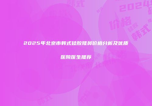2025年北京市韩式硅胶隆鼻价格分析及优质医院医生推荐