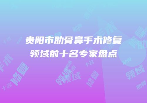 贵阳市肋骨鼻手术修复领域前十名专家盘点