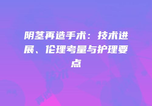 阴茎再造手术：技术进展、伦理考量与护理要点