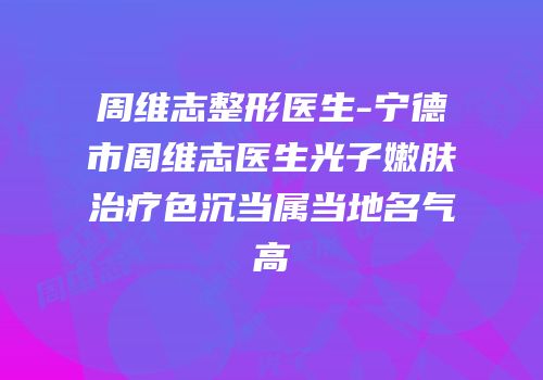 周维志整形医生-宁德市周维志医生光子嫩肤治疗色沉当属当地名气高