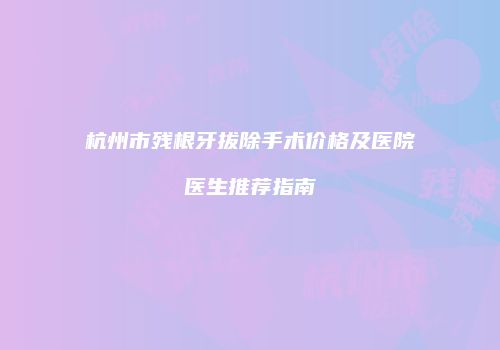 杭州市残根牙拔除手术价格及医院医生推荐指南