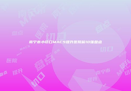 南宁市小切口MACS提升医院前10强盘点