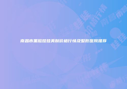 南昌市黑脸娃娃美肤价格行情及整形医院推荐