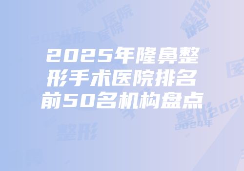 2025年隆鼻整形手术医院排名前50名机构盘点