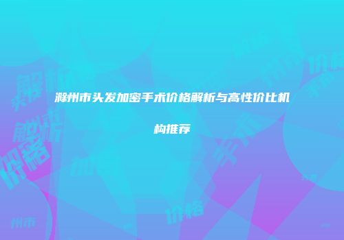滁州市头发加密手术价格解析与高性价比机构推荐