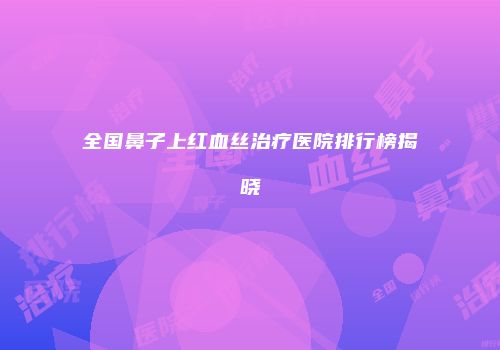 全国鼻子上红血丝治疗医院排行榜揭晓