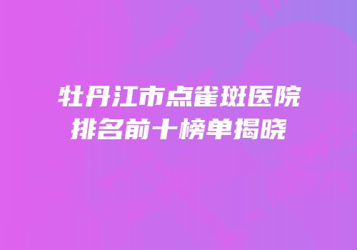 牡丹江市点雀斑医院排名前十榜单揭晓