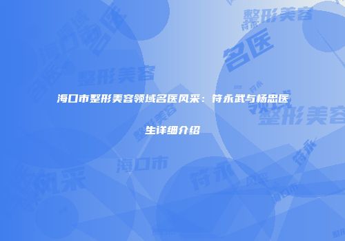 海口市整形美容领域名医风采：符永武与杨忠医生详细介绍