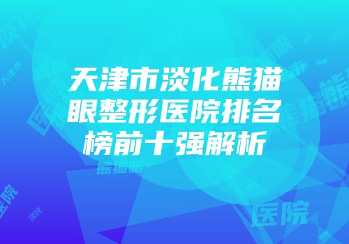 天津市淡化熊猫眼整形医院排名榜前十强解析