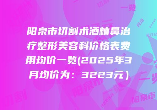 阳泉市切割术酒糟鼻治疗整形美容科价格表费用均价一览(2025年3月均价为：3223元）