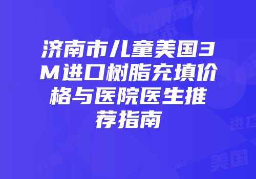 济南市儿童美国3M进口树脂充填价格与医院医生推荐指南