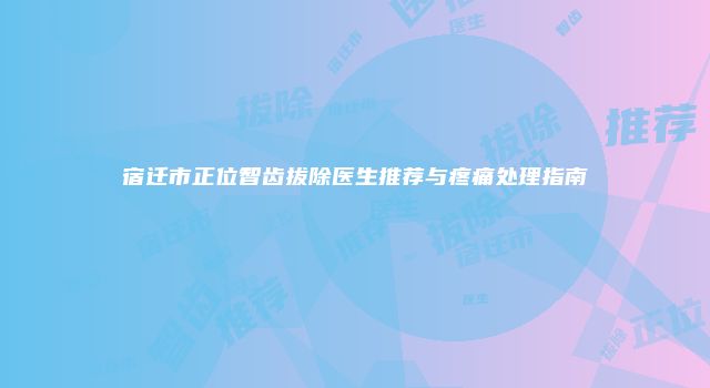 宿迁市正位智齿拔除医生推荐与疼痛处理指南