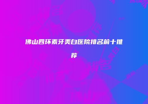 佛山四环素牙美白医院排名前十推荐